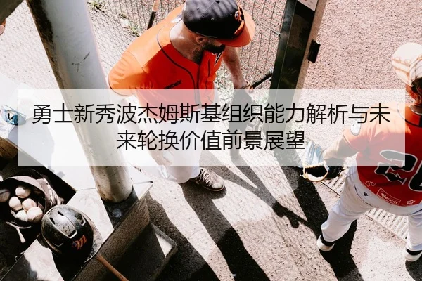 勇士新秀波杰姆斯基组织能力解析与未来轮换价值前景展望