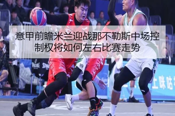 意甲前瞻米兰迎战那不勒斯中场控制权将如何左右比赛走势 - kaiyun