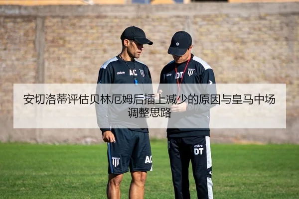 安切洛蒂评估贝林厄姆后插上减少的原因与皇马中场调整思路（kaiyun）