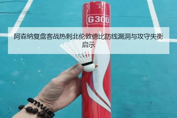 阿森纳复盘客战热刺北伦敦德比防线漏洞与攻守失衡启示 - kaiyun