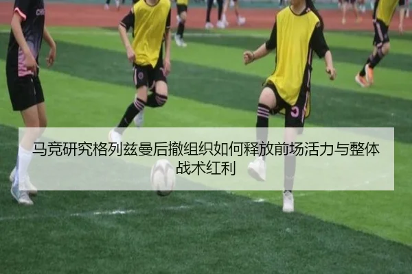 马竞研究格列兹曼后撤组织如何释放前场活力与整体战术红利 | kaiyun
