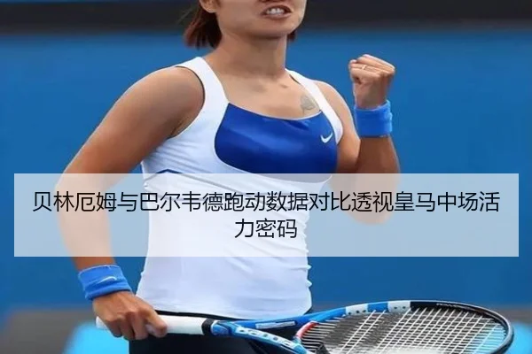 贝林厄姆与巴尔韦德跑动数据对比透视皇马中场活力密码